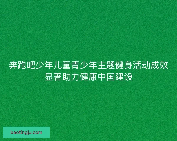 奔跑吧少年儿童青少年主题健身活动成效显著助力健康中国建设