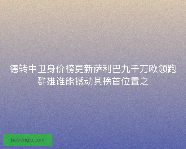 德转中卫身价榜更新萨利巴九千万欧领跑群雄谁能撼动其榜首位置之