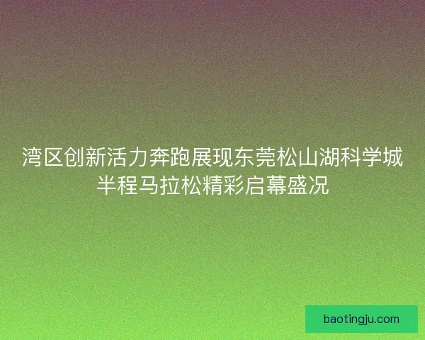 湾区创新活力奔跑展现东莞松山湖科学城半程马拉松精彩启幕盛况
