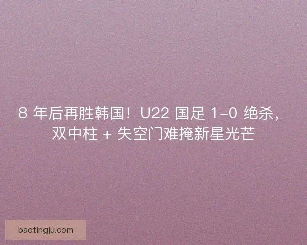 8 年后再胜韩国！U22 国足 1-0 绝杀，双中柱 + 失空门难掩新星光芒