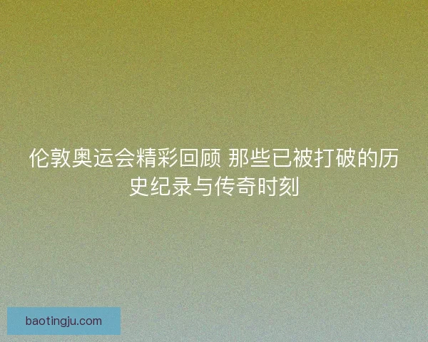 伦敦奥运会精彩回顾 那些已被打破的历史纪录与传奇时刻