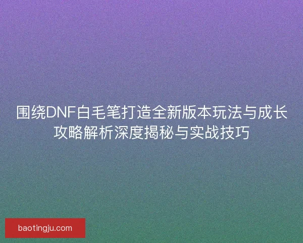 围绕DNF白毛笔打造全新版本玩法与成长攻略解析深度揭秘与实战技巧